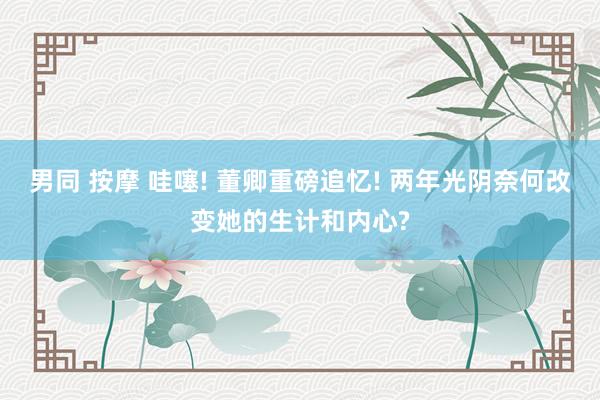 男同 按摩 哇噻! 董卿重磅追忆! 两年光阴奈何改变她的生计和内心?