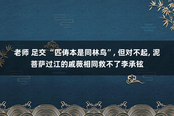 老师 足交 “匹俦本是同林鸟”， 但对不起， 泥菩萨过江的戚薇相同救不了李承铉