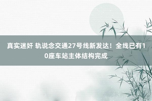 真实迷奸 轨说念交通27号线新发达！全线已有10座车站主体结构完成