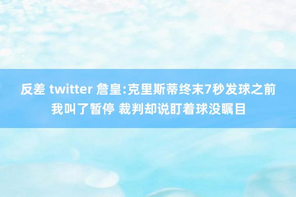 反差 twitter 詹皇:克里斯蒂终末7秒发球之前我叫了暂停 裁判却说盯着球没瞩目