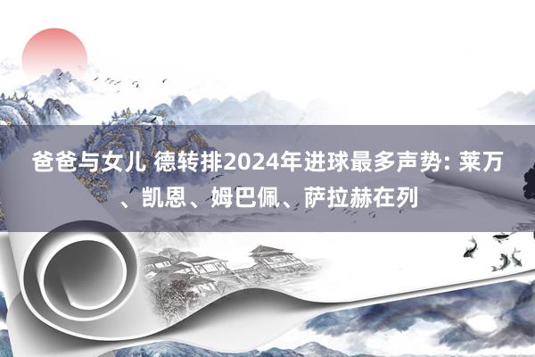 爸爸与女儿 德转排2024年进球最多声势: 莱万、凯恩、姆巴佩、萨拉赫在列