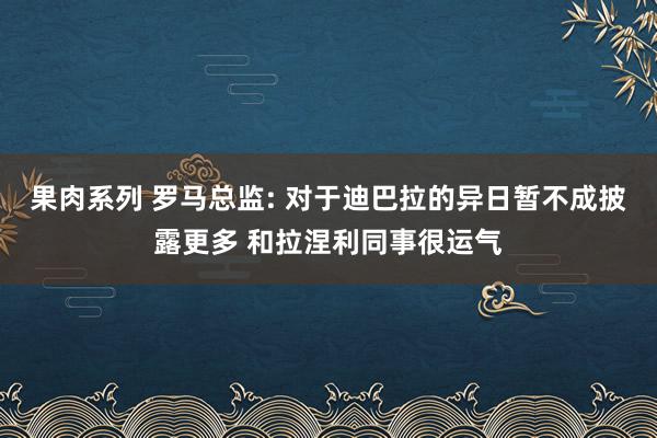 果肉系列 罗马总监: 对于迪巴拉的异日暂不成披露更多 和拉涅利同事很运气