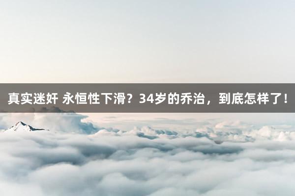 真实迷奸 永恒性下滑？34岁的乔治，到底怎样了！