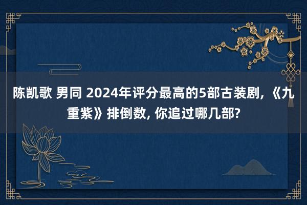 陈凯歌 男同 2024年评分最高的5部古装剧， 《九重紫》排倒数， 你追过哪几部?