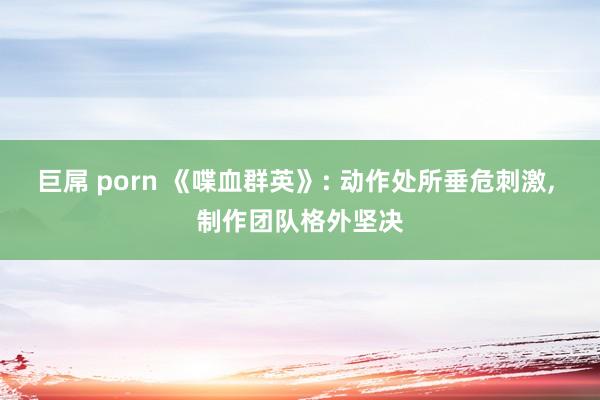 巨屌 porn 《喋血群英》: 动作处所垂危刺激， 制作团队格外坚决