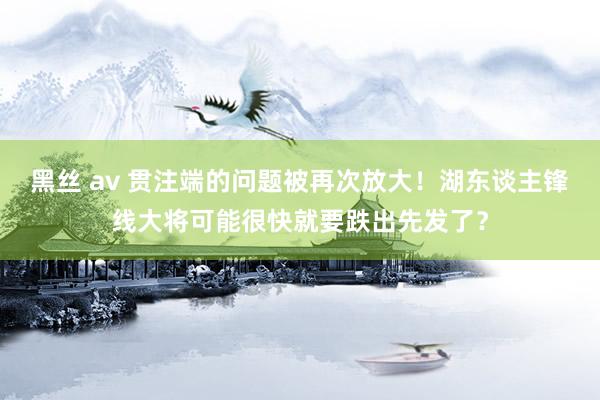 黑丝 av 贯注端的问题被再次放大！湖东谈主锋线大将可能很快就要跌出先发了？