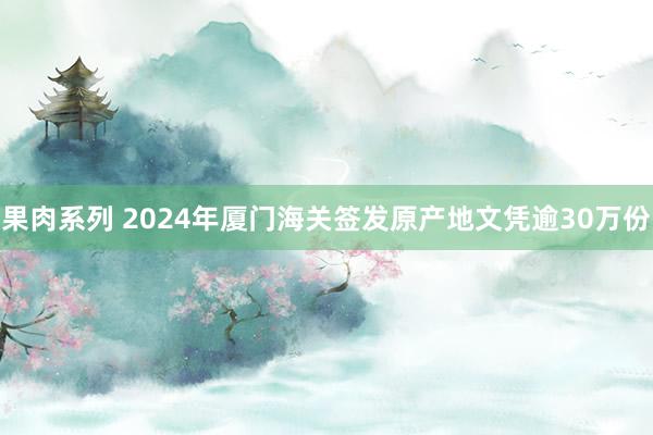 果肉系列 2024年厦门海关签发原产地文凭逾30万份