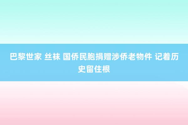 巴黎世家 丝袜 国侨民胞捐赠涉侨老物件 记着历史留住根