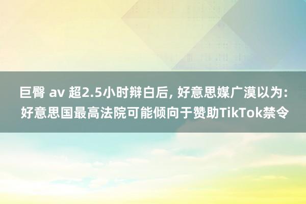 巨臀 av 超2.5小时辩白后， 好意思媒广漠以为: 好意思国最高法院可能倾向于赞助TikTok禁令