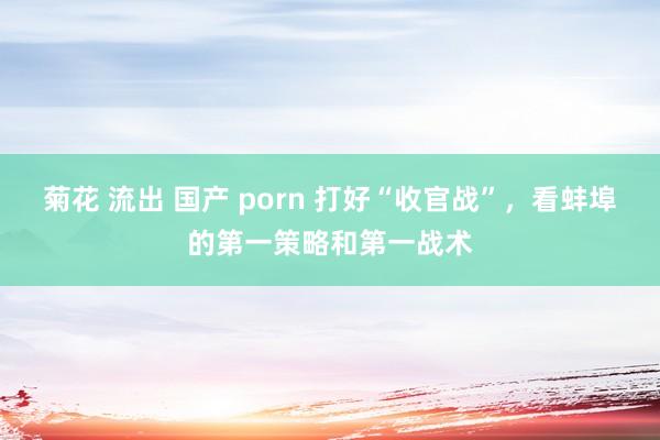 菊花 流出 国产 porn 打好“收官战”，看蚌埠的第一策略和第一战术