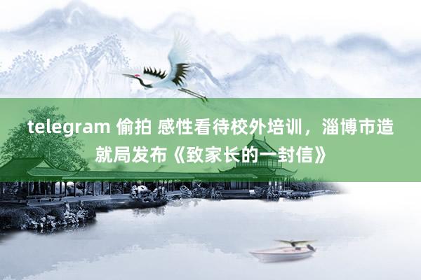 telegram 偷拍 感性看待校外培训，淄博市造就局发布《致家长的一封信》