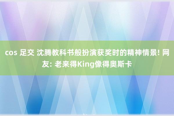 cos 足交 沈腾教科书般扮演获奖时的精神情景! 网友: 老来得King像得奥斯卡