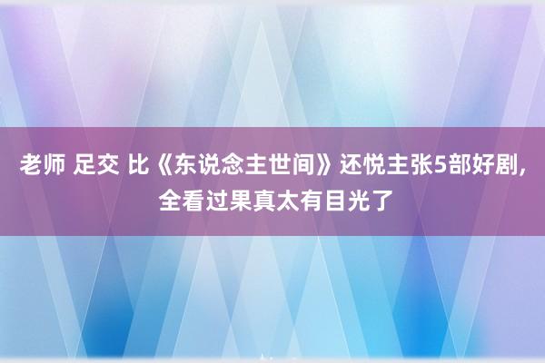 老师 足交 比《东说念主世间》还悦主张5部好剧， 全看过果真太有目光了