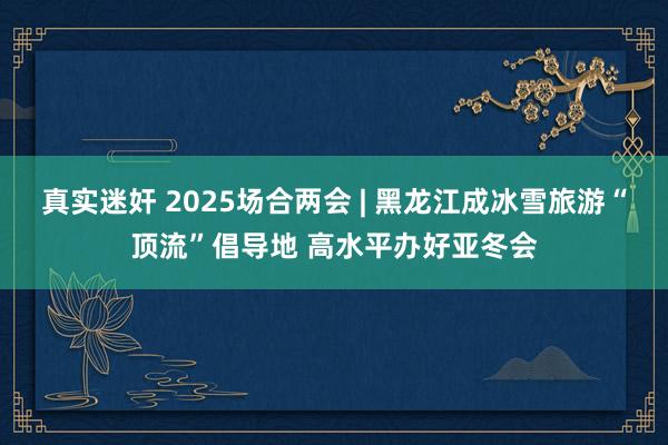 真实迷奸 2025场合两会 | 黑龙江成冰雪旅游“顶流”倡导地 高水平办好亚冬会