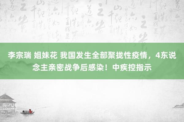 李宗瑞 姐妹花 我国发生全部聚拢性疫情，4东说念主亲密战争后感染！中疾控指示