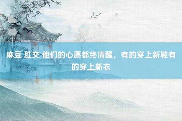 麻豆 肛交 他们的心愿都终清醒，有的穿上新鞋有的穿上新衣