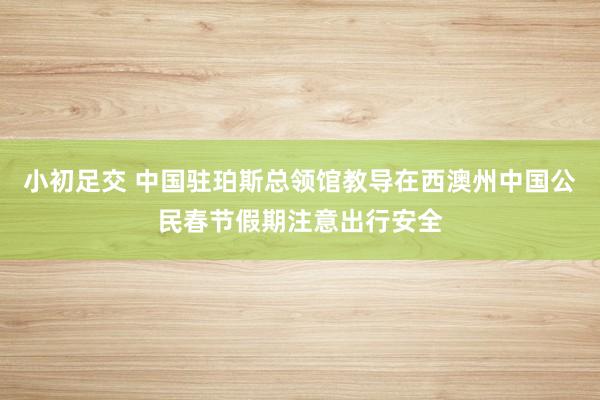 小初足交 中国驻珀斯总领馆教导在西澳州中国公民春节假期注意出行安全