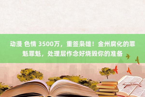 动漫 色情 3500万，重签枭雄！金州腐化的罪魁罪魁，处理层作念好烧毁你的准备