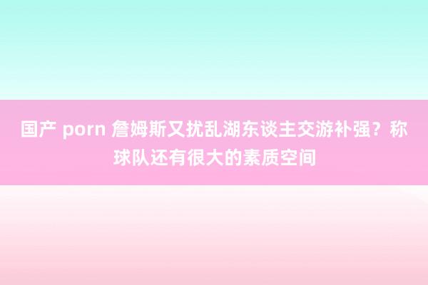 国产 porn 詹姆斯又扰乱湖东谈主交游补强？称球队还有很大的素质空间