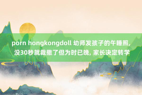 porn hongkongdoll 幼师发孩子的午睡照， 没30秒就裁撤了但为时已晚， 家长决定转学