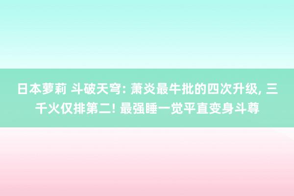 日本萝莉 斗破天穹: 萧炎最牛批的四次升级， 三千火仅排第二! 最强睡一觉平直变身斗尊