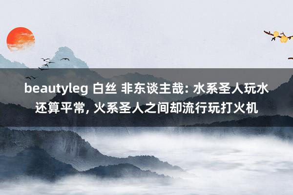 beautyleg 白丝 非东谈主哉: 水系圣人玩水还算平常， 火系圣人之间却流行玩打火机