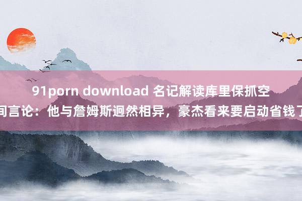 91porn download 名记解读库里保抓空间言论：他与詹姆斯迥然相异，豪杰看来要启动省钱了