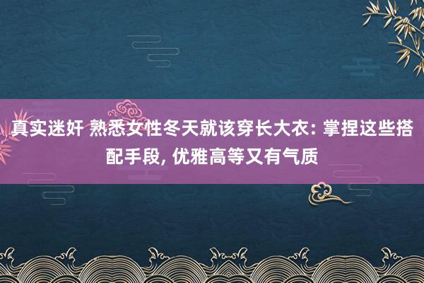 真实迷奸 熟悉女性冬天就该穿长大衣: 掌捏这些搭配手段， 优雅高等又有气质