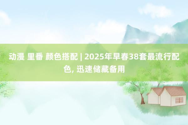 动漫 里番 颜色搭配 | 2025年早春38套最流行配色， 迅速储藏备用