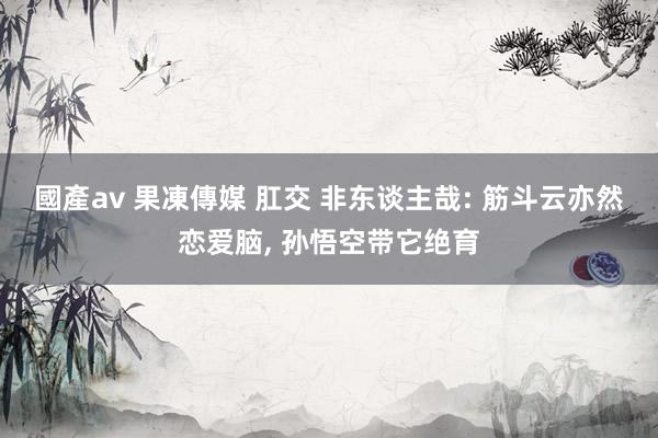 國產av 果凍傳媒 肛交 非东谈主哉: 筋斗云亦然恋爱脑， 孙悟空带它绝育