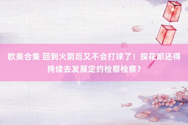 欧美合集 回到火箭后又不会打球了！探花郎还得持续去发展定约检察检察？