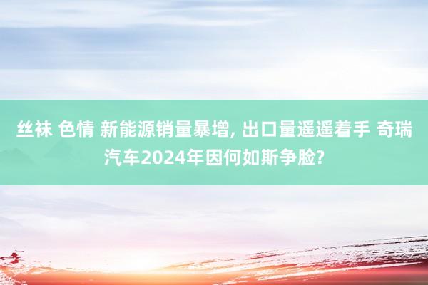 丝袜 色情 新能源销量暴增， 出口量遥遥着手 奇瑞汽车2024年因何如斯争脸?