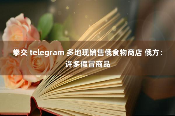 拳交 telegram 多地现销售俄食物商店 俄方：许多假冒商品