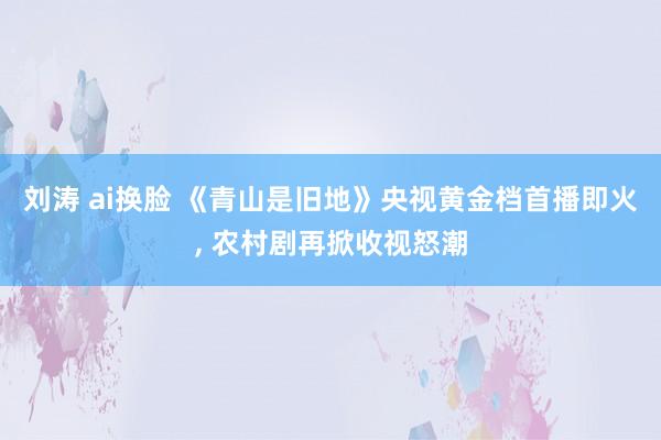 刘涛 ai换脸 《青山是旧地》央视黄金档首播即火， 农村剧再掀收视怒潮
