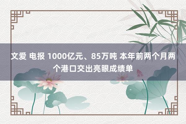 文爱 电报 1000亿元、85万吨 本年前两个月两个港口交出亮眼成绩单
