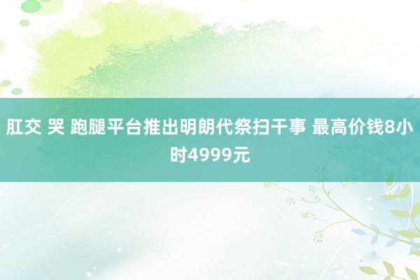 肛交 哭 跑腿平台推出明朗代祭扫干事 最高价钱8小时4999元